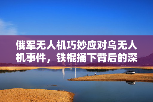 俄军无人机巧妙应对乌无人机事件，铁棍捅下背后的深度解析