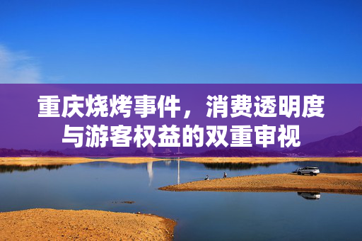 重庆烧烤事件，消费透明度与游客权益的双重审视
