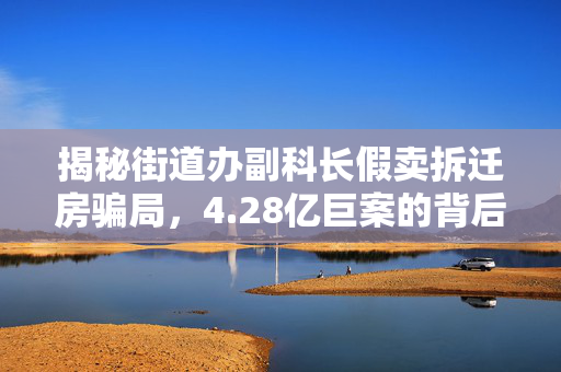 揭秘街道办副科长假卖拆迁房骗局，4.28亿巨案的背后真相