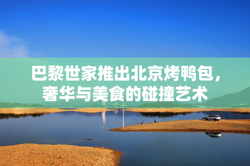巴黎世家推出北京烤鸭包，奢华与美食的碰撞艺术