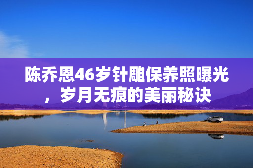 陈乔恩46岁针雕保养照曝光，岁月无痕的美丽秘诀