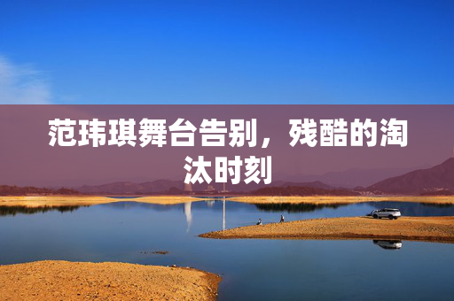 范玮琪舞台告别，残酷的淘汰时刻