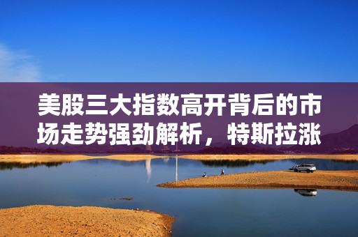 美股三大指数高开背后的市场走势强劲解析，特斯拉涨超4%的影响