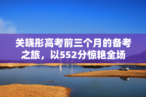 关晓彤高考前三个月的备考之旅，以552分惊艳全场