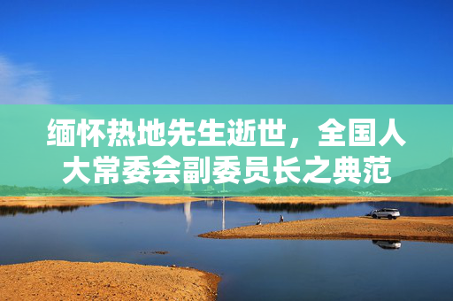 缅怀热地先生逝世，全国人大常委会副委员长之典范