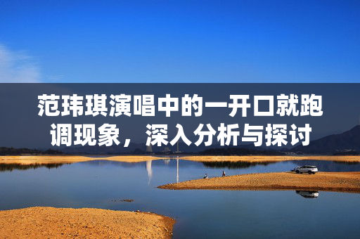 范玮琪演唱中的一开口就跑调现象，深入分析与探讨