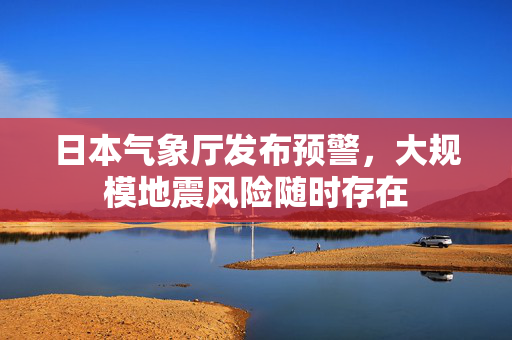 日本气象厅发布预警，大规模地震风险随时存在
