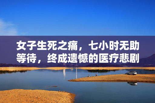 女子生死之痛，七小时无助等待，终成遗憾的医疗悲剧