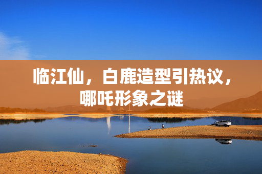 临江仙，白鹿造型引热议，哪吒形象之谜