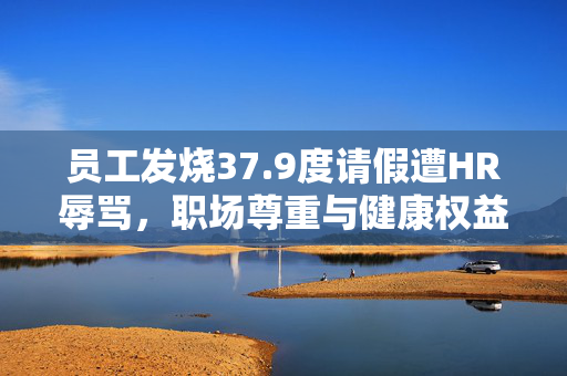 员工发烧37.9度请假遭HR辱骂，职场尊重与健康权益的双重反思