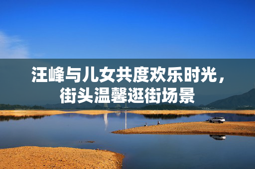 汪峰与儿女共度欢乐时光，街头温馨逛街场景