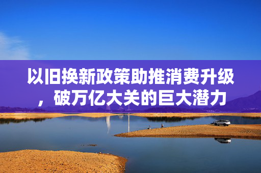 以旧换新政策助推消费升级，破万亿大关的巨大潜力