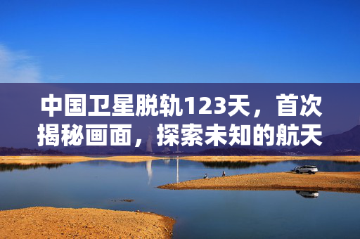 中国卫星脱轨123天，首次揭秘画面，探索未知的航天之旅