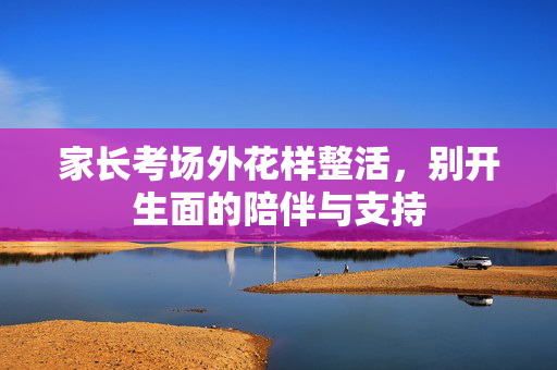 家长考场外花样整活，别开生面的陪伴与支持