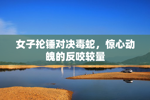 女子抡锤对决毒蛇，惊心动魄的反咬较量