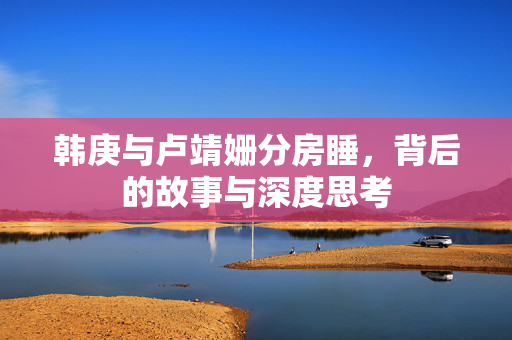 韩庚与卢靖姗分房睡，背后的故事与深度思考