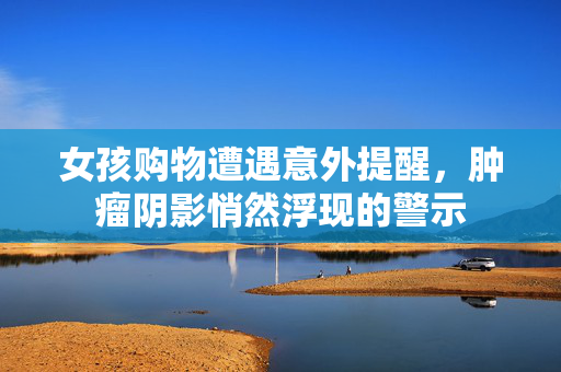 女孩购物遭遇意外提醒，肿瘤阴影悄然浮现的警示