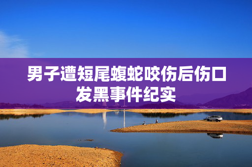 男子遭短尾蝮蛇咬伤后伤口发黑事件纪实