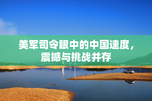 美军司令眼中的中国速度，震撼与挑战并存