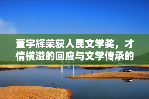 董宇辉荣获人民文学奖，才情横溢的回应与文学传承的火炬