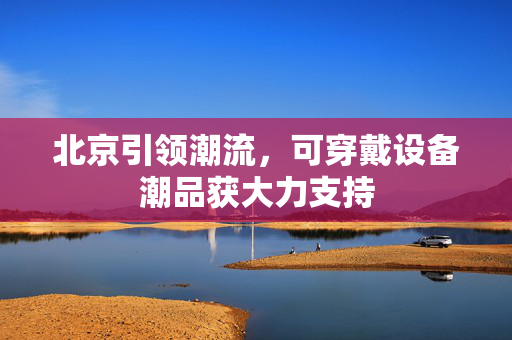 北京引领潮流，可穿戴设备潮品获大力支持