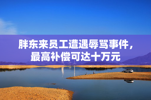 胖东来员工遭遇辱骂事件，最高补偿可达十万元