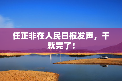 任正非在人民日报发声，干就完了！
