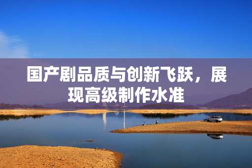 国产剧品质与创新飞跃，展现高级制作水准