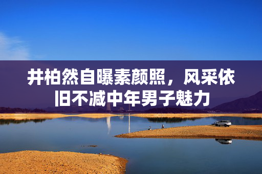 井柏然自曝素颜照，风采依旧不减中年男子魅力