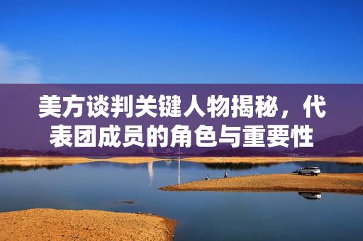 美方谈判关键人物揭秘，代表团成员的角色与重要性