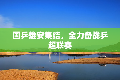 国乒雄安集结，全力备战乒超联赛