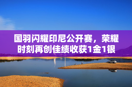 国羽闪耀印尼公开赛，荣耀时刻再创佳绩收获1金1银