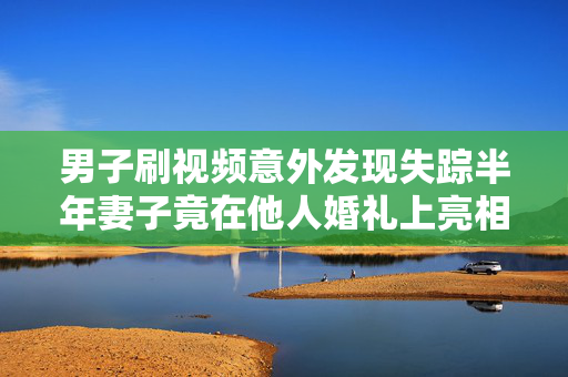 男子刷视频意外发现失踪半年妻子竟在他人婚礼上亮相