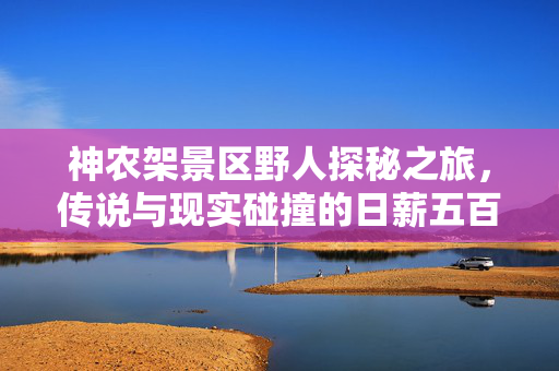 神农架景区野人探秘之旅，传说与现实碰撞的日薪五百挑战