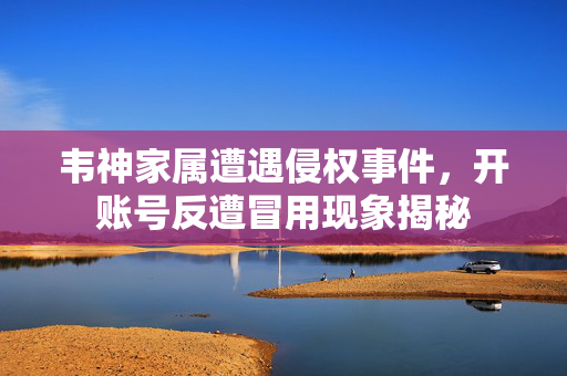 韦神家属遭遇侵权事件，开账号反遭冒用现象揭秘