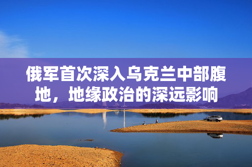 俄军首次深入乌克兰中部腹地，地缘政治的深远影响