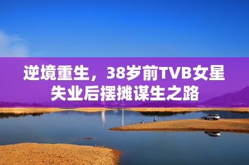 逆境重生，38岁前TVB女星失业后摆摊谋生之路