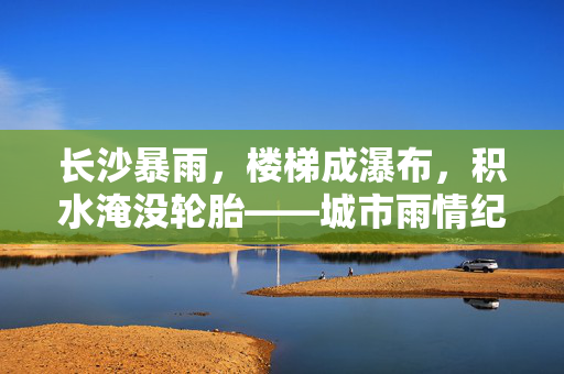 长沙暴雨，楼梯成瀑布，积水淹没轮胎——城市雨情纪实