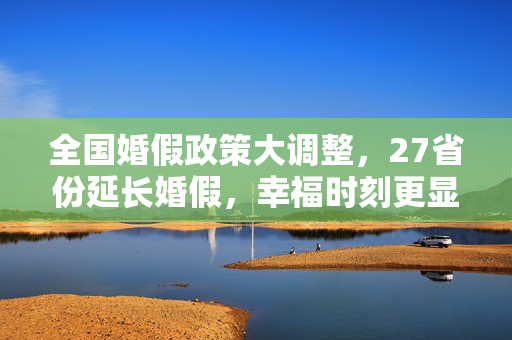 全国婚假政策大调整，27省份延长婚假，幸福时刻更显温馨时光