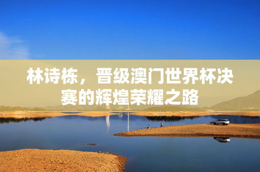 林诗栋，晋级澳门世界杯决赛的辉煌荣耀之路