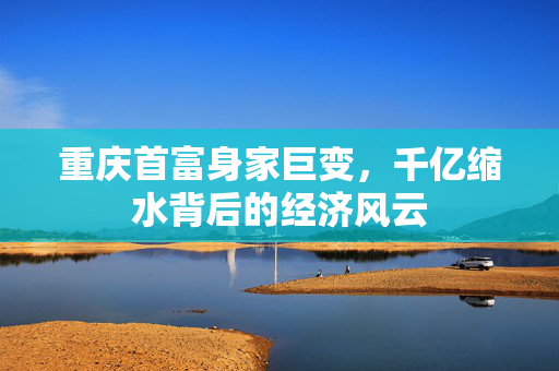 重庆首富身家巨变，千亿缩水背后的经济风云