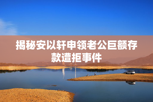 揭秘安以轩申领老公巨额存款遭拒事件