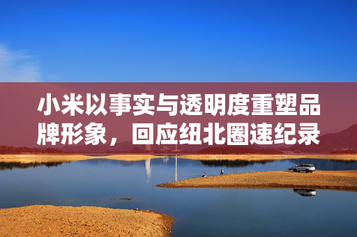 小米以事实与透明度重塑品牌形象，回应纽北圈速纪录误差事件