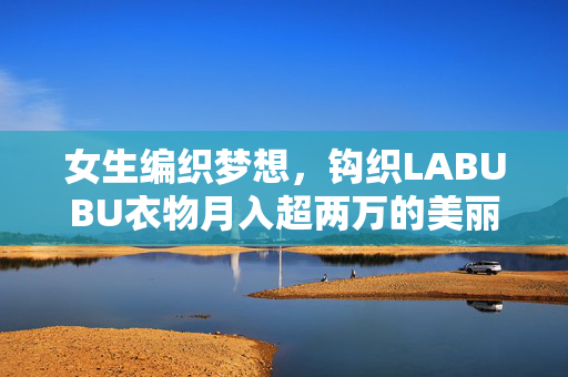 女生编织梦想，钩织LABUBU衣物月入超两万的美丽事业