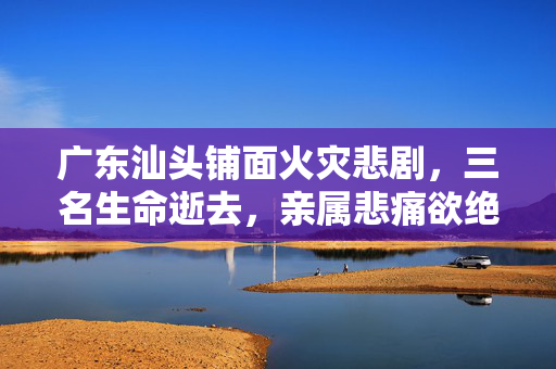 广东汕头铺面火灾悲剧，三名生命逝去，亲属悲痛欲绝