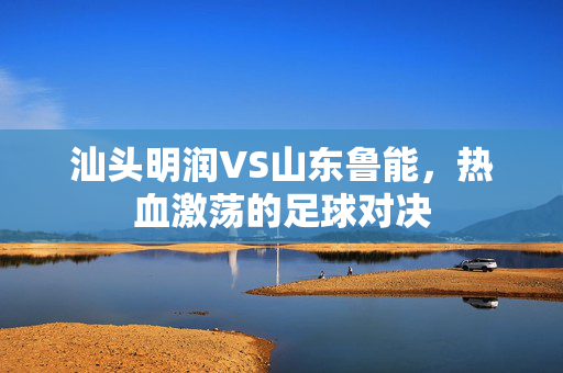 汕头明润VS山东鲁能，热血激荡的足球对决