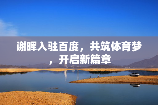 谢晖入驻百度，共筑体育梦，开启新篇章