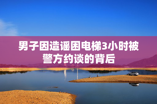 男子因造谣困电梯3小时被警方约谈的背后