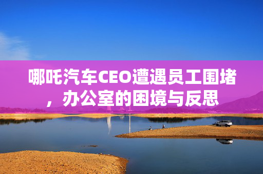 哪吒汽车CEO遭遇员工围堵，办公室的困境与反思