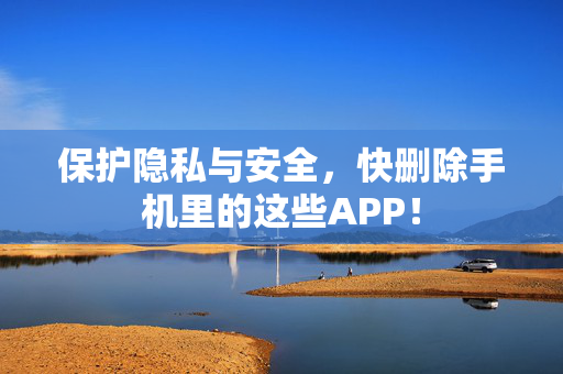 保护隐私与安全，快删除手机里的这些APP！